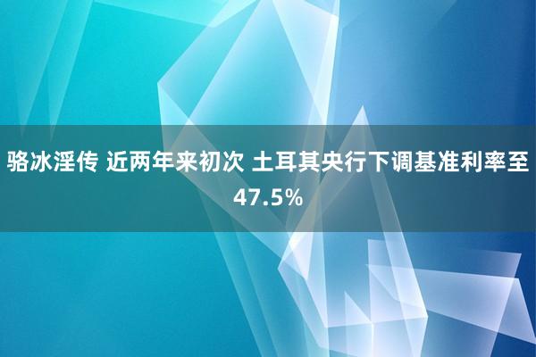 骆冰淫传 近两年来初次 土耳其央行下调基准利率至47.5%