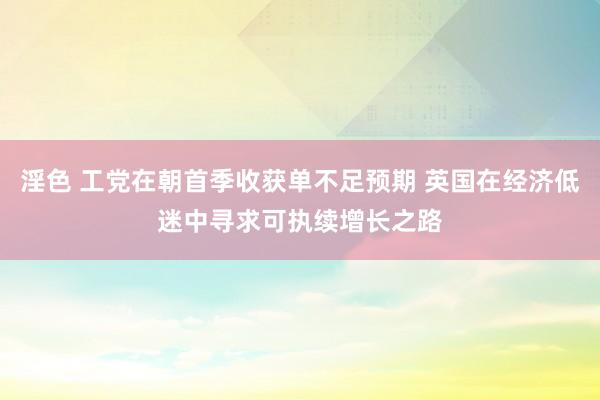 淫色 工党在朝首季收获单不足预期 英国在经济低迷中寻求可执续增长之路