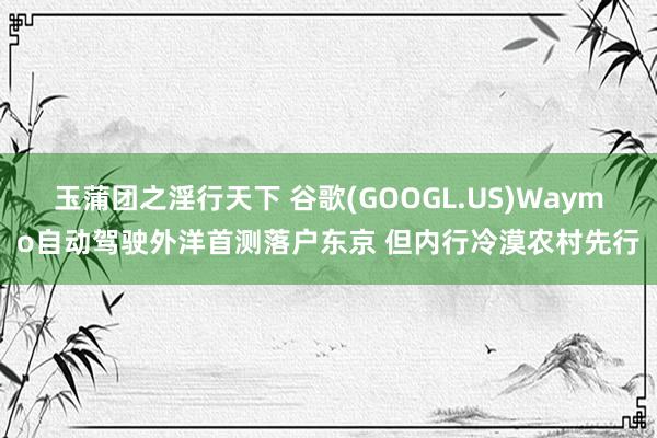 玉蒲团之淫行天下 谷歌(GOOGL.US)Waymo自动驾驶外洋首测落户东京 但内行冷漠农村先行