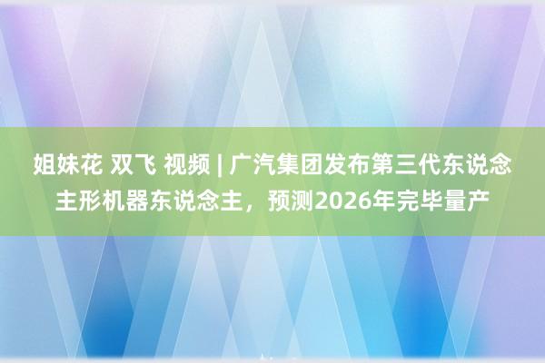 姐妹花 双飞 视频 | 广汽集团发布第三代东说念主形机器东说念主，预测2026年完毕量产