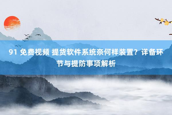 91 免费视频 提货软件系统奈何样装置？详备环节与提防事项解析