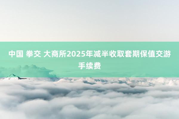 中国 拳交 大商所2025年减半收取套期保值交游手续费