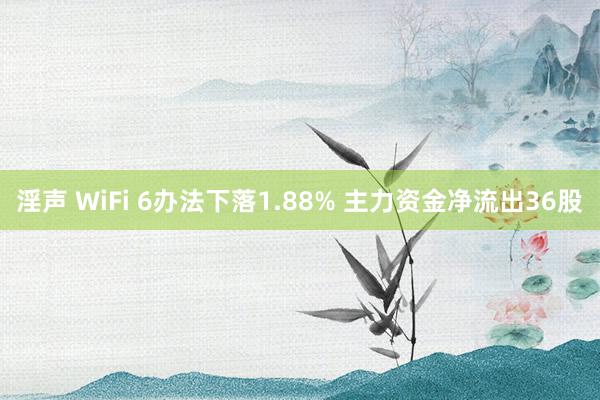 淫声 WiFi 6办法下落1.88% 主力资金净流出36股