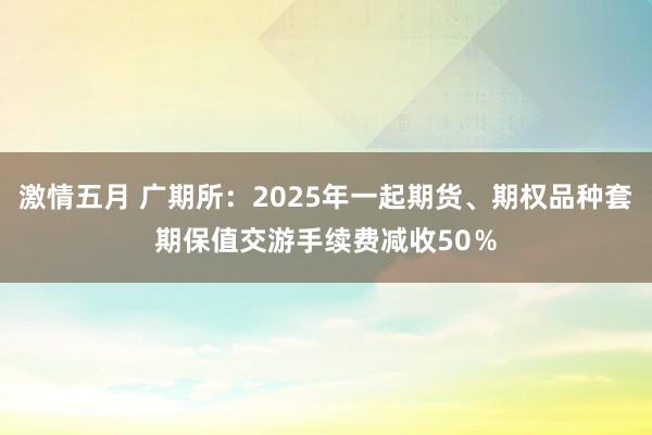 激情五月 广期所：2025年一起期货、期权品种套期保值交游手续费减收50％