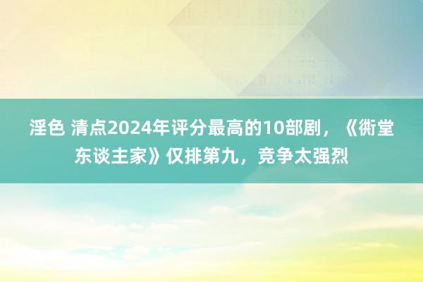 淫色 清点2024年评分最高的10部剧，《衖堂东谈主家》仅排第九，竞争太强烈