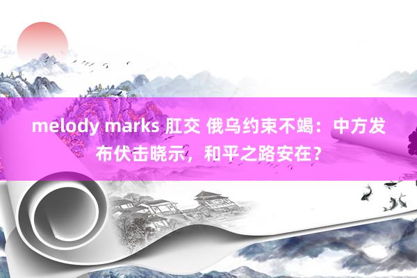 melody marks 肛交 俄乌约束不竭：中方发布伏击晓示，和平之路安在？