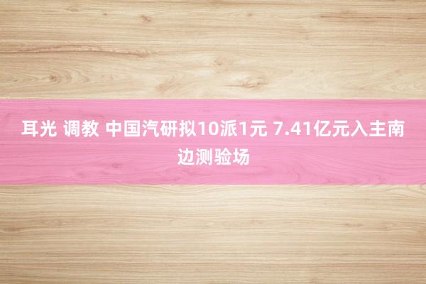 耳光 调教 中国汽研拟10派1元 7.41亿元入主南边测验场