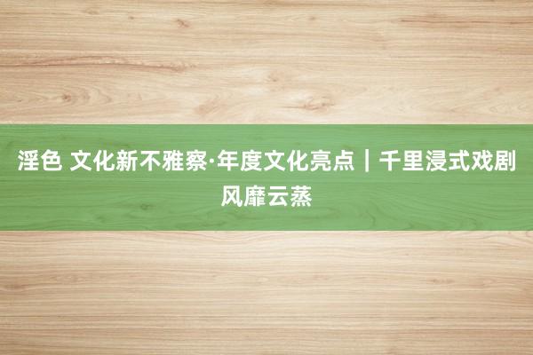 淫色 文化新不雅察·年度文化亮点｜千里浸式戏剧风靡云蒸