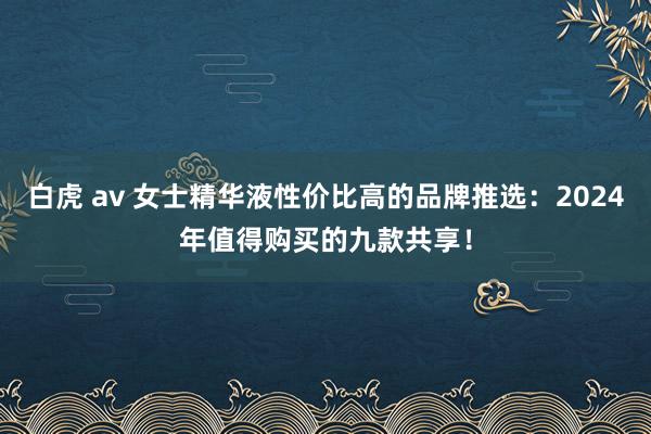 白虎 av 女士精华液性价比高的品牌推选：2024年值得购买的九款共享！