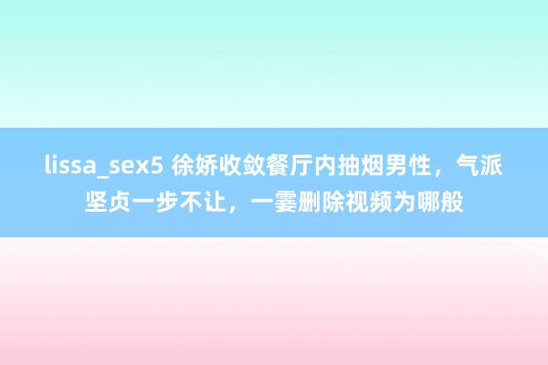 lissa_sex5 徐娇收敛餐厅内抽烟男性，气派坚贞一步不让，一霎删除视频为哪般