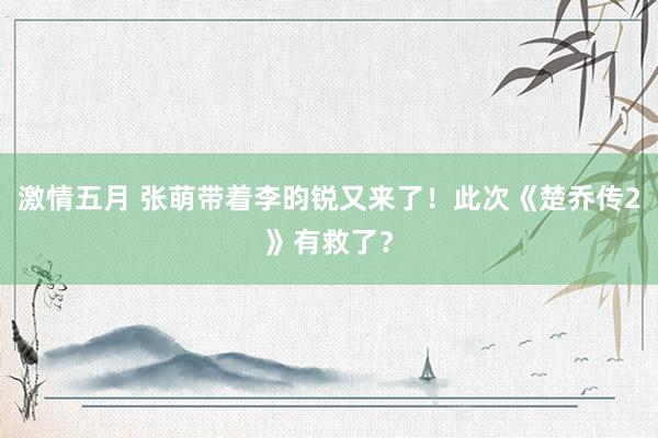 激情五月 张萌带着李昀锐又来了！此次《楚乔传2》有救了？