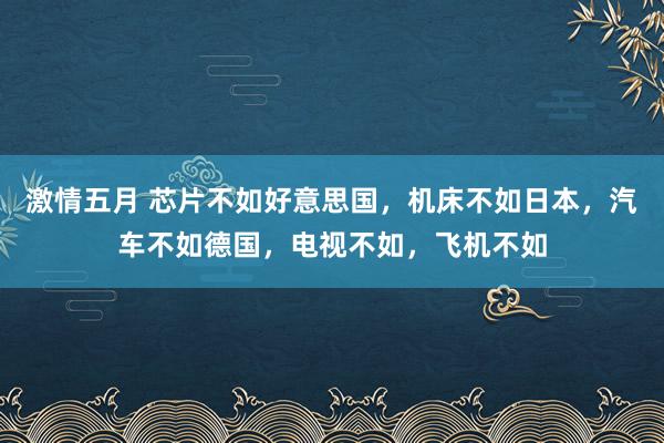 激情五月 芯片不如好意思国，机床不如日本，汽车不如德国，电视不如，飞机不如