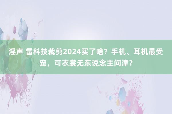 淫声 雷科技裁剪2024买了啥？手机、耳机最受宠，可衣裳无东说念主问津？