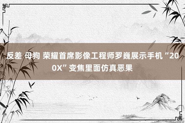 反差 母狗 荣耀首席影像工程师罗巍展示手机“200X”变焦里面仿真恶果