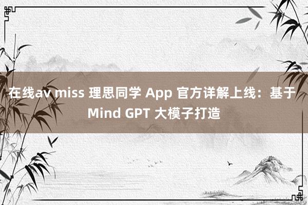 在线av miss 理思同学 App 官方详解上线：基于 Mind GPT 大模子打造