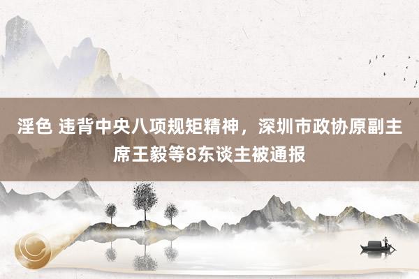 淫色 违背中央八项规矩精神，深圳市政协原副主席王毅等8东谈主被通报