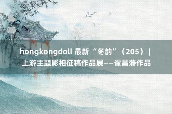 hongkongdoll 最新 “冬韵”（205） | 上游主题影相征稿作品展——谭昌藩作品