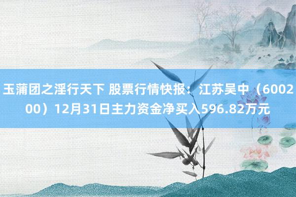 玉蒲团之淫行天下 股票行情快报：江苏吴中（600200）12月31日主力资金净买入596.82万元