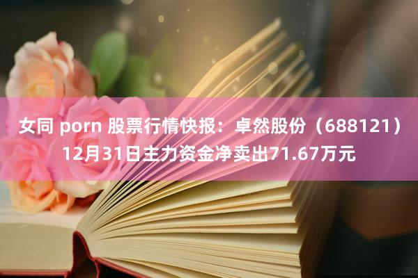 女同 porn 股票行情快报：卓然股份（688121）12月31日主力资金净卖出71.67万元