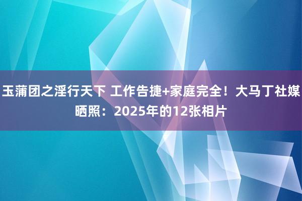 玉蒲团之淫行天下 工作告捷+家庭完全！大马丁社媒晒照：2025年的12张相片