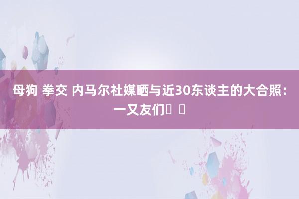 母狗 拳交 内马尔社媒晒与近30东谈主的大合照：一又友们❤️