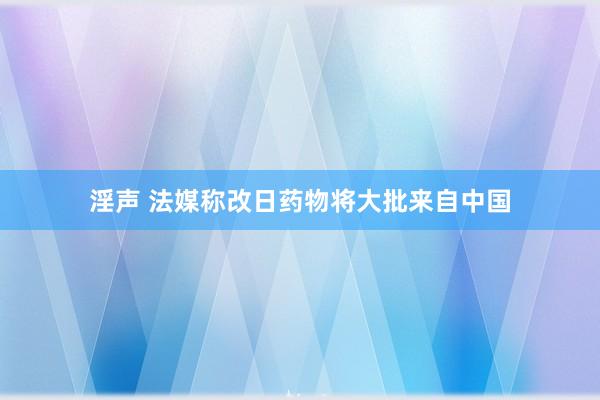 淫声 法媒称改日药物将大批来自中国