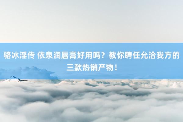 骆冰淫传 依泉润唇膏好用吗？教你聘任允洽我方的三款热销产物！