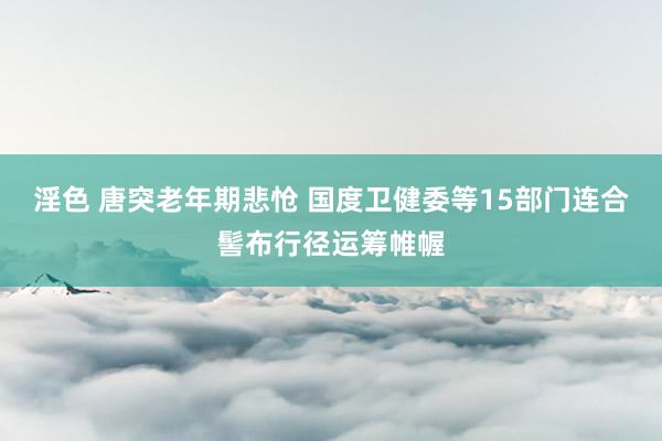 淫色 唐突老年期悲怆 国度卫健委等15部门连合髻布行径运筹帷幄