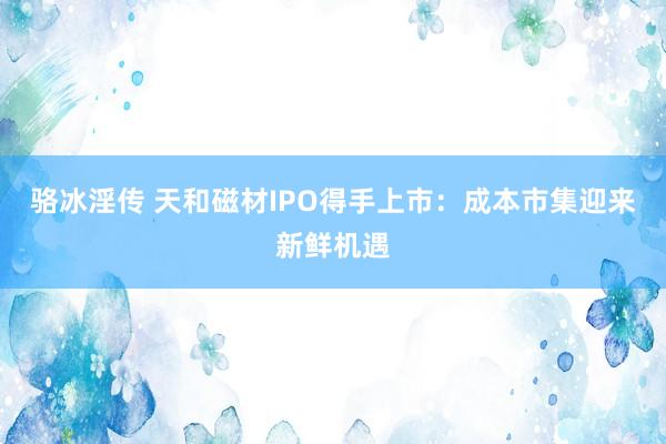 骆冰淫传 天和磁材IPO得手上市：成本市集迎来新鲜机遇