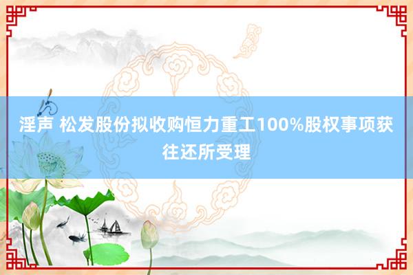 淫声 松发股份拟收购恒力重工100%股权事项获往还所受理