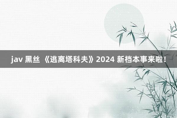 jav 黑丝 《逃离塔科夫》2024 新档本事来啦！