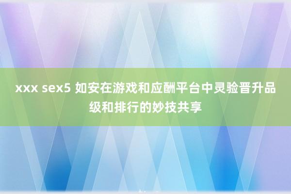 xxx sex5 如安在游戏和应酬平台中灵验晋升品级和排行的妙技共享