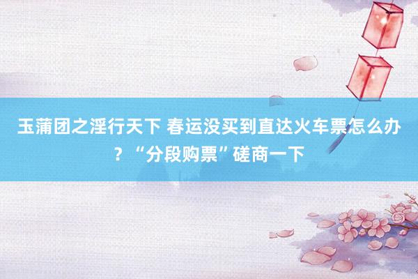 玉蒲团之淫行天下 春运没买到直达火车票怎么办？“分段购票”磋商一下