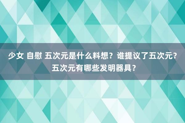 少女 自慰 五次元是什么料想？谁提议了五次元？ 五次元有哪些发明器具？