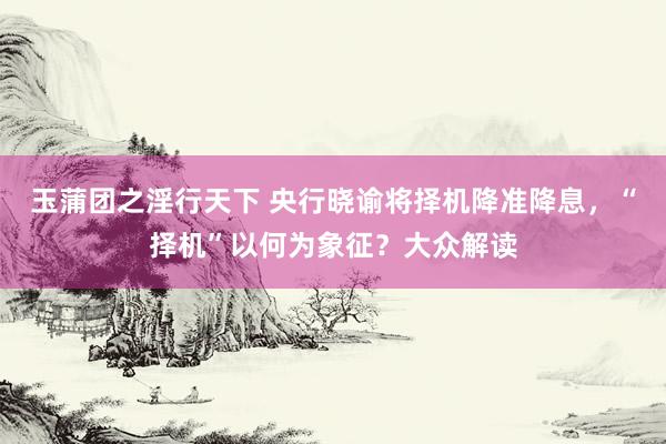 玉蒲团之淫行天下 央行晓谕将择机降准降息，“择机”以何为象征？大众解读