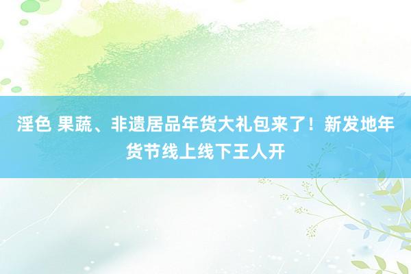 淫色 果蔬、非遗居品年货大礼包来了！新发地年货节线上线下王人开