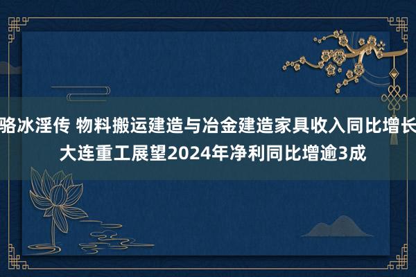 骆冰淫传 物料搬运建造与冶金建造家具收入同比增长  大连重工展望2024年净利同比增逾3成