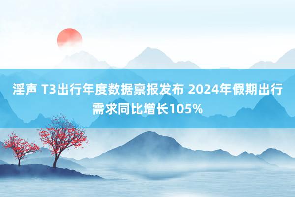 淫声 T3出行年度数据禀报发布 2024年假期出行需求同比增长105%