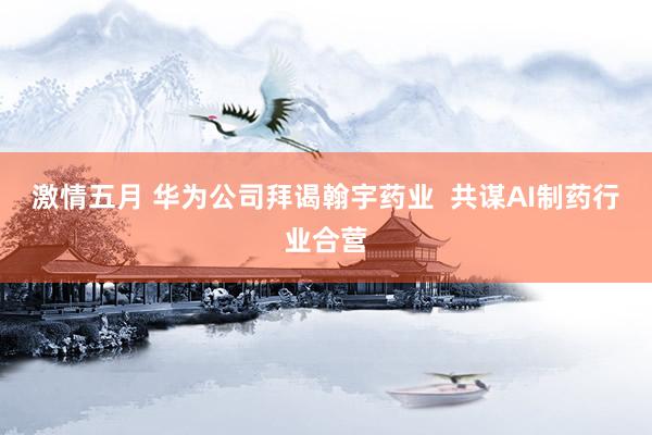 激情五月 华为公司拜谒翰宇药业  共谋AI制药行业合营