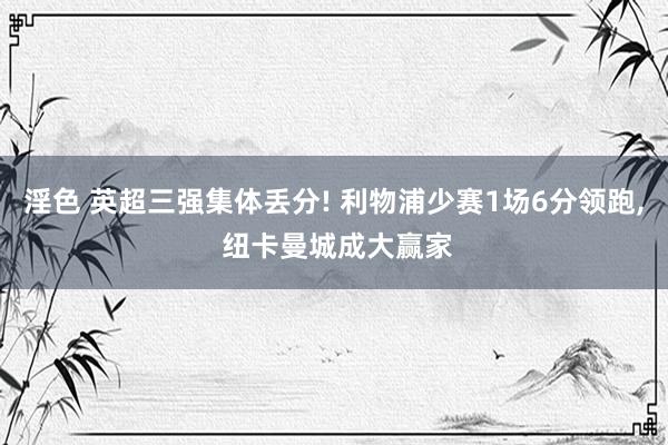 淫色 英超三强集体丢分! 利物浦少赛1场6分领跑， 纽卡曼城成大赢家