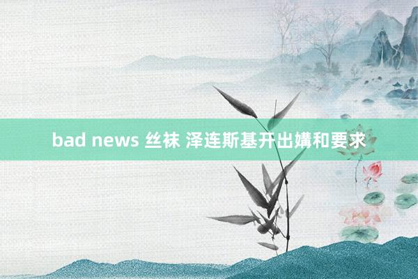 bad news 丝袜 泽连斯基开出媾和要求