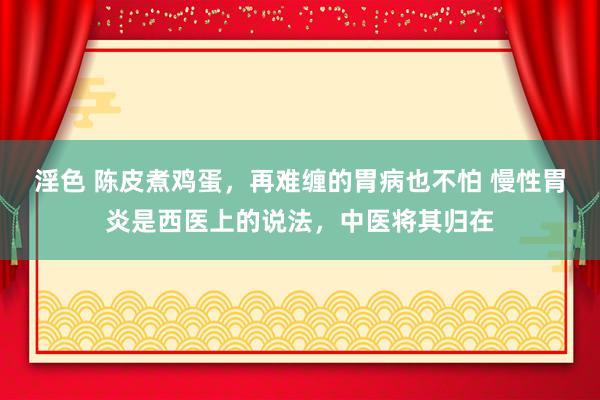 淫色 陈皮煮鸡蛋，再难缠的胃病也不怕 慢性胃炎是西医上的说法，中医将其归在