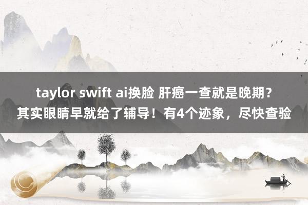 taylor swift ai换脸 肝癌一查就是晚期？其实眼睛早就给了辅导！有4个迹象，尽快查验