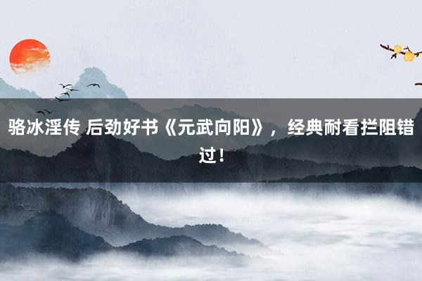 骆冰淫传 后劲好书《元武向阳》，经典耐看拦阻错过！