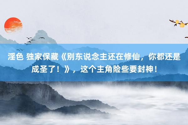 淫色 独家保藏《别东说念主还在修仙，你都还是成圣了！》，这个主角险些要封神！