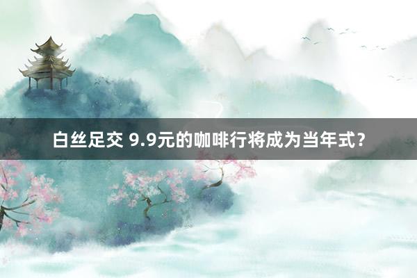 白丝足交 9.9元的咖啡行将成为当年式？