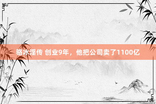 骆冰淫传 创业9年，他把公司卖了1100亿