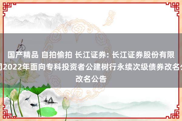 国产精品 自拍偷拍 长江证券: 长江证券股份有限公司2022年面向专科投资者公建树行永续次级债券改名公告