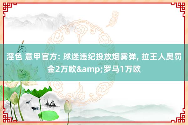 淫色 意甲官方: 球迷违纪投放烟雾弹， 拉王人奥罚金2万欧&罗马1万欧