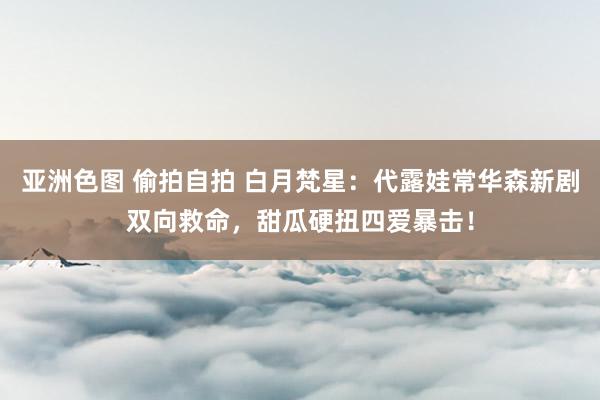 亚洲色图 偷拍自拍 白月梵星：代露娃常华森新剧双向救命，甜瓜硬扭四爱暴击！